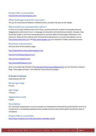 Project URL or screenshot
http://professorluongo.blogspot.com/

What challenges had to be overcome?
The use of a new piece of software, traditional views, computer lab space at the college.

What would you recommend to others?
In terms of a couple sentences that sum it all up, I would say that the students found podcasting and
blogging to be useful tools to use in a language arts classroom with elementary students. However, they
found that it takes a lot of time and preparation to use these Web 2.0 technologies effectively in the
classroom. Above all, the students have stressed that knowing how to use tools and websites such as
http://www.podomatic.com and http://www.blogger.com are important in today's educational world.

Reactions and outcomes
Here are some of the students' pages:

http://leighaashmensblog-leigha.blogspot.com/

http://christinedblog.blogspot.com/

http://yermen.blogspot.com/

http://antsolo89.blogspot.com/

Also, on the right side of Nicole’s blog http://professorluongo.blogspot.com/, you can find other students'
blogs. These pages all have a "self-reflection" piece about the project.


E-book Creations
Submitted by Colin Hill

Broad age range
Primary

Age range
7-9 years

Applications used
E-book

Description
As I now teach using projects, I ensure my pupils are motivated to write/work by producing their work in an
e-book which is immediately published and accessible online for parents/family/the world within days of
completion.

Project URL or screenshot
http://www.myebook.com/index.php?option=ebook&id=16701




The Amazing Web 2.0 Projects Book                           Terry Freedman (ed)                   Page 21
 