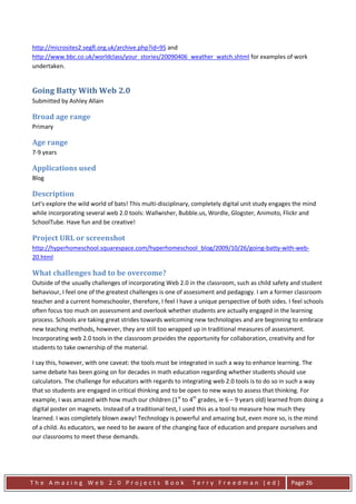 http://microsites2.segfl.org.uk/archive.php?id=95 and
http://www.bbc.co.uk/worldclass/your_stories/20090406_weather_watch.shtml for examples of work
undertaken.


Going Batty With Web 2.0
Submitted by Ashley Allain

Broad age range
Primary

Age range
7-9 years

Applications used
Blog

Description
Let's explore the wild world of bats! This multi-disciplinary, completely digital unit study engages the mind
while incorporating several web 2.0 tools: Wallwisher, Bubble.us, Wordle, Glogster, Animoto, Flickr and
SchoolTube. Have fun and be creative!

Project URL or screenshot
http://hyperhomeschool.squarespace.com/hyperhomeschool_blog/2009/10/26/going-batty-with-web-
20.html

What challenges had to be overcome?
Outside of the usually challenges of incorporating Web 2.0 in the classroom, such as child safety and student
behaviour, I feel one of the greatest challenges is one of assessment and pedagogy. I am a former classroom
teacher and a current homeschooler, therefore, I feel I have a unique perspective of both sides. I feel schools
often focus too much on assessment and overlook whether students are actually engaged in the learning
process. Schools are taking great strides towards welcoming new technologies and are beginning to embrace
new teaching methods, however, they are still too wrapped up in traditional measures of assessment.
Incorporating web 2.0 tools in the classroom provides the opportunity for collaboration, creativity and for
students to take ownership of the material.

I say this, however, with one caveat: the tools must be integrated in such a way to enhance learning. The
same debate has been going on for decades in math education regarding whether students should use
calculators. The challenge for educators with regards to integrating web 2.0 tools is to do so in such a way
that so students are engaged in critical thinking and to be open to new ways to assess that thinking. For
example, I was amazed with how much our children (1st to 4th grades, ie 6 – 9 years old) learned from doing a
digital poster on magnets. Instead of a traditional test, I used this as a tool to measure how much they
learned. I was completely blown away! Technology is powerful and amazing but, even more so, is the mind
of a child. As educators, we need to be aware of the changing face of education and prepare ourselves and
our classrooms to meet these demands.




The Amazing Web 2.0 Projects Book                            Terry Freedman (ed)                   Page 26
 