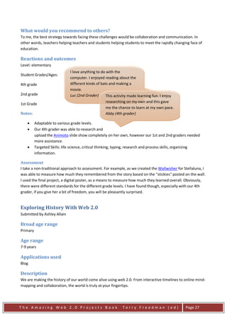 What would you recommend to others?
To me, the best strategy towards facing these challenges would be collaboration and communication. In
other words, teachers helping teachers and students helping students to meet the rapidly changing face of
education.

Reactions and outcomes
Level: elementary
                               I love anything to do with the
Student Grades/Ages:
                               computer. I enjoyed reading about the
4th grade                      different kinds of bats and making a
                               movie.
2nd grade                      Luc (2nd Grader)      This activity made learning fun. I enjoy
                                                     researching on my own and this gave
1st Grade
                                                     me the chance to learn at my own pace.
Notes:                                               Abby (4th grader)

    •     Adaptable to various grade levels.
    •     Our 4th grader was able to research and
          upload the Animoto slide show completely on her own, however our 1st and 2nd graders needed
          more assistance.
    •     Targeted Skills: life science, critical thinking, typing, research and process skills, organizing
          information.

Assessment
I take a non-traditional approach to assessment. For example, as we created the Wallwisher for Stellaluna, I
was able to measure how much they remembered from the story based on the "stickies" posted on the wall.
I used the final project, a digital poster, as a means to measure how much they learned overall. Obviously,
there were different standards for the different grade levels. I have found though, especially with our 4th
grader, if you give her a bit of freedom, you will be pleasantly surprised.


Exploring History With Web 2.0
Submitted by Ashley Allain

Broad age range
Primary

Age range
7-9 years

Applications used
Blog

Description
We are making the history of our world come alive using web 2.0. From interactive timelines to online mind-
mapping and collaboration, the world is truly at your fingertips.




The Amazing Web 2.0 Projects Book                             Terry Freedman (ed)                 Page 27
 