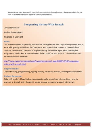 Our 4th grader used her research from this lesson to help the 1st grader make a digital poster (aka glog) as
      well as create her interactive report on Scratch (see box below).




                            Conquering History With Scratch
Level: elementary

Student Grades/Ages:

4th grade- 9 years old

Notes:
This project evolved organically, rather than being planned. Her original assignment was to
write a biography on William the Conqueror as a type of final project at the end of our
study on the Norman Conquest of England during the Middle Ages. After reading her
assignment, she looked at me and asked if she could "do it in Scratch." I honestly turned
her loose and was amazed!

http://www.hyperhomeschool.com/hyperhomeschool_blog/2009/12/10/conquering-
history-with-scratch.html

Targeted Skills:
Critical thinking, programming, typing, history, research, process, and organizational skills

Student Response:
Abby (4th grader): I love finding new ways to make school more interesting. I love to
program in Scratch and I thought it would be cool to make my report interactive.

Assessment:
Again, this is another non-traditional assessment method. As with a traditional paper, she was
assessed upon content, grammar and overall quality of her work.




     The Amazing Web 2.0 Projects Book                            Terry Freedman (ed)                   Page 29
 