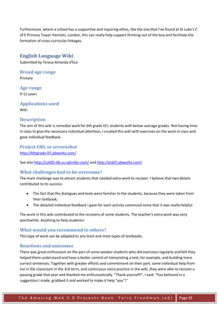 Furthermore, where a school has a supportive and inquiring ethos, like the one that I’ve found at St Luke’s C
of E Primary Tower Hamlets, London, this can really help support thinking out of the box and facilitate the
formation of cross-curricular linkages.


English Language Wiki
Submitted by Teresa Almeida d'Eca

Broad age range
Primary

Age range
9-11 years

Applications used
Wiki

Description
The aim of this wiki is remedial work for 6th grade EFL students with below average grades. Not having time
in class to give the necessary individual attention, I created this wiki with exercises on the work in class and
gave individual feedback.

Project URL or screenshot
http://6thgrade-07.pbworks.com/

See also http://call05-06.us.splinder.com/ and http://ela07.pbworks.com/

What challenges had to be overcome?
The main challenge was to attract students that needed extra work to recover. I believe that two details
contributed to its success:

    •     The fact that the dialogues and texts were familiar to the students, because they were taken from
          their textbook;
    •     The detailed individual feedback I gave for each activity convinced some that it was really helpful.

The work in this wiki contributed to the recovery of some students. The teacher's extra work was very
worthwhile. Anything to help students!

What would you recommend to others?
This type of work can be adapted to any level and most types of textbooks.

Reactions and outcomes
There was great enthusiasm on the part of some weaker students who did exercises regularly and felt they
helped them understand and have a better control of interpreting a text, for example, and building more
correct sentences. Together with greater efforts and commitment on their part, some individual help from
me in the classroom in the 3rd term, and continuous extra practice in the wiki, they were able to recover a
passing grade that year and thanked me enthusiastically. "Thank yourself!", I said. "You believed in a
suggestion I made, grabbed it and worked to make it help "you"!"



The Amazing Web 2.0 Projects Book                              Terry Freedman (ed)                  Page 33
 