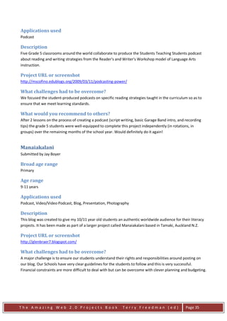 Applications used
Podcast

Description
Five Grade 5 classrooms around the world collaborate to produce the Students Teaching Students podcast
about reading and writing strategies from the Reader's and Writer's Workshop model of Language Arts
instruction.

Project URL or screenshot
http://mscofino.edublogs.org/2009/03/11/podcasting-power/

What challenges had to be overcome?
We focused the student-produced podcasts on specific reading strategies taught in the curriculum so as to
ensure that we meet learning standards.

What would you recommend to others?
After 2 lessons on the process of creating a podcast (script writing, basic Garage Band intro, and recording
tips) the grade 5 students were well-equipped to complete this project independently (in rotations, in
groups) over the remaining months of the school year. Would definitely do it again!


Manaiakalani
Submitted by Jay Boyer

Broad age range
Primary

Age range
9-11 years

Applications used
Podcast, Video/Video Podcast, Blog, Presentation, Photography

Description
This blog was created to give my 10/11 year old students an authentic worldwide audience for their literacy
projects. It has been made as part of a larger project called Manaiakalani based in Tamaki, Auckland N.Z.

Project URL or screenshot
http://glenbraer7.blogspot.com/

What challenges had to be overcome?
A major challenge is to ensure our students understand their rights and responsibilities around posting on
our blog. Our Schools have very clear guidelines for the students to follow and this is very successful.
Financial constraints are more difficult to deal with but can be overcome with clever planning and budgeting.




The Amazing Web 2.0 Projects Book                            Terry Freedman (ed)                  Page 35
 