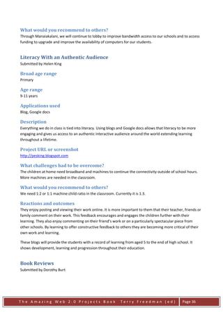 What would you recommend to others?
Through Manaiakalani, we will continue to lobby to improve bandwidth access to our schools and to access
funding to upgrade and improve the availability of computers for our students.


Literacy With an Authentic Audience
Submitted by Helen King

Broad age range
Primary

Age range
9-11 years

Applications used
Blog, Google docs

Description
Everything we do in class is tied into literacy. Using blogs and Google docs allows that literacy to be more
engaging and gives us access to an authentic interactive audience around the world extending learning
throughout a lifetime.

Project URL or screenshot
http://pesking.blogspot.com

What challenges had to be overcome?
The children at home need broadband and machines to continue the connectivity outside of school hours.
More machines are needed in the classroom.

What would you recommend to others?
We need 1:2 or 1:1 machine:child ratio in the classroom. Currently it is 1:3.

Reactions and outcomes
They enjoy posting and viewing their work online. It is more important to them that their teacher, friends or
family comment on their work. This feedback encourages and engages the children further with their
learning. They also enjoy commenting on their friend’s work or on a particularly spectacular piece from
other schools. By learning to offer constructive feedback to others they are becoming more critical of their
own work and learning.

These blogs will provide the students with a record of learning from aged 5 to the end of high school. It
shows development, learning and progression throughout their education.


Book Reviews
Submitted by Dorothy Burt




The Amazing Web 2.0 Projects Book                            Terry Freedman (ed)                   Page 36
 