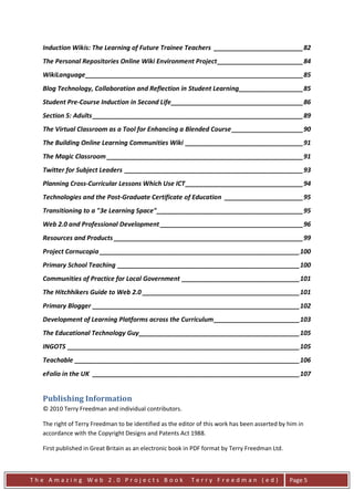 Induction Wikis: The Learning of Future Trainee Teachers _________________________ 82
  The Personal Repositories Online Wiki Environment Project ________________________ 84
  WikiLanguage _____________________________________________________________ 85
  Blog Technology, Collaboration and Reflection in Student Learning __________________ 85
  Student Pre-Course Induction in Second Life _____________________________________ 86
  Section 5: Adults ___________________________________________________________ 89
  The Virtual Classroom as a Tool for Enhancing a Blended Course ____________________ 90
  The Building Online Learning Communities Wiki _________________________________ 91
  The Magic Classroom _______________________________________________________ 91
  Twitter for Subject Leaders __________________________________________________ 93
  Planning Cross-Curricular Lessons Which Use ICT _________________________________ 94
  Technologies and the Post-Graduate Certificate of Education ______________________ 95
  Transitioning to a "3e Learning Space" _________________________________________ 95
  Web 2.0 and Professional Development ________________________________________ 96
  Resources and Products _____________________________________________________ 99
  Project Cornucopia ________________________________________________________ 100
  Primary School Teaching ___________________________________________________ 100
  Communities of Practice for Local Government _________________________________ 101
  The Hitchhikers Guide to Web 2.0 ____________________________________________ 101
  Primary Blogger __________________________________________________________ 102
  Development of Learning Platforms across the Curriculum ________________________ 103
  The Educational Technology Guy _____________________________________________ 105
  INGOTS _________________________________________________________________ 105
  Teachable _______________________________________________________________ 106
  eFolio in the UK __________________________________________________________ 107


  Publishing Information
  © 2010 Terry Freedman and individual contributors.

  The right of Terry Freedman to be identified as the editor of this work has been asserted by him in
  accordance with the Copyright Designs and Patents Act 1988.

  First published in Great Britain as an electronic book in PDF format by Terry Freedman Ltd.



The Amazing Web 2.0 Projects Book                         Terry Freedman (ed)                   Page 5
 