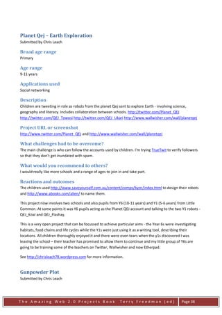 Planet Qej – Earth Exploration
Submitted by Chris Leach

Broad age range
Primary

Age range
9-11 years

Applications used
Social networking

Description
Children are tweeting in role as robots from the planet Qej sent to explore Earth - involving science,
geography and literacy. Includes collaboration between schools. http://twitter.com/Planet_QEJ
http://twitter.com/QEJ_Towosi http://twitter.com/QEJ_Ukari http://www.wallwisher.com/wall/planetqej

Project URL or screenshot
http://www.twitter.com/Planet_QEJ and http://www.wallwisher.com/wall/planetqej

What challenges had to be overcome?
The main challenge is who can follow the accounts used by children. I'm trying TrueTwit to verify followers
so that they don't get inundated with spam.

What would you recommend to others?
I would really like more schools and a range of ages to join in and take part.

Reactions and outcomes
The children used http://www.saveyourself.com.au/content/comps/byor/index.html to design their robots
and http://www.abooks.com/alien/ to name them.

This project now involves two schools and also pupils from Y6 (10-11 years) and Y1 (5-6 years) from Little
Common. At some points it was Y6 pupils acting as the Planet QEJ account and talking to the two Y1 robots -
QEJ_Koal and QEJ_Flashay.

This is a very open project that can be focussed to achieve particular aims - the Year 6s were investigating
habitats, food chains and life cycles while the Y1s were just using it as a writing tool, describing their
locations. All children thoroughly enjoyed it and there were even tears when the y1s discovered I was
leaving the school – their teacher has promised to allow them to continue and my little group of Y6s are
going to be training some of the teachers on Twitter, Wallwisher and now Etherpad.

See http://chrisleach78.wordpress.com for more information.


Gunpowder Plot
Submitted by Chris Leach




The Amazing Web 2.0 Projects Book                             Terry Freedman (ed)                  Page 38
 