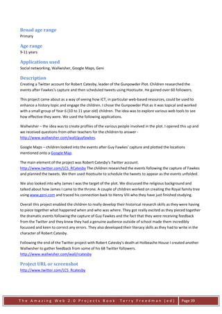 Broad age range
Primary

Age range
9-11 years

Applications used
Social networking, Wallwisher, Google Maps, Geni

Description
Creating a Twitter account for Robert Catesby, leader of the Gunpowder Plot. Children researched the
events after Fawkes's capture and then scheduled tweets using Hootsuite. He gained over 60 followers.

This project came about as a way of seeing how ICT, in particular web-based resources, could be used to
enhance a history topic and engage the children. I chose the Gunpowder Plot as it was topical and worked
with a small group of Year 6 (10 to 11 year old) children. The idea was to explore various web tools to see
how effective they were. We used the following applications.

Wallwisher – the idea was to create profiles of the various people involved in the plot. I opened this up and
we received questions from other teachers for the children to answer -
http://www.wallwisher.com/wall/guyfawkes.

Google Maps – children looked into the events after Guy Fawkes' capture and plotted the locations
mentioned onto a Google Map.

The main element of the project was Robert Catesby's Twitter account.
http://www.twitter.com/LCS_RCatesby The children researched the events following the capture of Fawkes
and planned the tweets. We then used Hootsuite to schedule the tweets to appear as the events unfolded.

We also looked into why James I was the target of the plot. We discussed the religious background and
talked about how James I came to the throne. A couple of children worked on creating the Royal family tree
using www.geni.com and traced his connection back to Henry VIII who they have just finished studying.

Overall this project enabled the children to really develop their historical research skills as they were having
to piece together what happened when and who was where. They got really excited as they pieced together
the dramatic events following the capture of Guy Fawkes and the fact that they were receiving feedback
from the Twitter and they knew they had a genuine audience outside of school made them incredibly
focussed and keen to correct any errors. They also developed their literacy skills as they had to write in the
character of Robert Catesby.

Following the end of the Twitter project with Robert Catesby's death at Holbeache House I created another
Wallwisher to gather feedback from some of his 68 Twitter followers.
http://www.wallwisher.com/wall/rcatesby

Project URL or screenshot
http://www.twitter.com/LCS_Rcatesby




The Amazing Web 2.0 Projects Book                             Terry Freedman (ed)                   Page 39
 