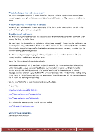 What challenges had to be overcome?
The initial challenge was whether to allow children access to the twitter account and the fact that tweets
needed to appear overnight and at weekends. Hootsuite solved this as we could pre-plan and schedule the
tweets.

What would you recommend to others?
This would work really well with other schools taking on the role of other characters from the plot. So we
could tell the story from different viewpoints.

Reactions and outcomes
The children really enjoyed the project and are desperate to do another and as one of the comments said it
brought the history to life for them.

The main idea of the Gunpowder Plot project was to investigate how web 2.0 tools could be used to enrich a
history topic and engage the children. The main focus then became the Robert Catesby twitter for which the
children had to research the events after Guy Fawkes' capture and then plan the tweets to appear over the
weekend leading up to Catesby's death.

The children really enjoyed piecing together the events as they had to use information from different
sources in order to work out who was where when.

One of the children (Annabelle) wrote the following :

"I enjoyed the gunpowder plot as it was very interesting and very fun. I especially enjoyed using the site
twitter. I enjoyed it because we weren't just finding out information we were recording it in a twitter
account. We recorded it all by pretending to be Robert Catesby, one of the evil plotters. By sending
messages to all our followers saying stuff like "We have now approached the pub. Everyone is waiting calmly
for the rest of us". And also what is great is that we got to set times for when we sent the messages, like one
was at 3.00 in the morning (via Hootsuite) "

We also used Wallwisher to record research and receive feedback.

Project URLs:

http://www.twitter.com/LCS_RCatesby

http://www.wallwisher.com/wall/guyfawkes

http://www.wallwisher.com/wall/rcatesby

More information about the project can be found on my blog

http://chrisleach78.wordpress.com


Going On an Excursion
Submitted by Damian Maher




The Amazing Web 2.0 Projects Book                            Terry Freedman (ed)                  Page 40
 