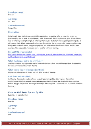 Broad age range
Primary

Age range
9-11 years

Applications used
Google Map

Description
Using Google Map, students are orientated to a place they were going to for an excursion as part of a
primary school unit of work, in this instance a river. Students are able to examine the types of uses for the
river by following it along its length. In following the river, the students found navigating a challenge but it
did improve their skills in understanding direction. Because the site we examined in greater detail was near
many of the students' homes, they got very excited and were invited to view their homes. It was a great
example of the way web 2.0 resources can be used for authentic learning.

Project URL or screenshot
http://maps.google.com.au/maps?utm_campaign=en_AU&utm_medium=ha&utm_source=en_AU-ha-apac-
au-bk-gm&utm_term=google%20maps

What challenges had to be overcome?
The only issue with this is getting access to Google maps, which most schools should provide. If blocked ask
the local administrator to unblock the site.

What would you recommend to others?
Inspiration could be used to collate and sort types of uses of the river.

Reactions and outcomes
In following the river, the students found navigating a challenged but it did improve their skills in
understanding direction. Because the site we examined in greater detail was near many of the students'
homes, they got very excited. It was a great example of the way web 2.0 resources can be used for authentic
learning.


Creative Web Tools For and By Kids
Submitted by Jackie Gerstein

Broad age range
Primary

Age range
9-11 years

Applications used
Wiki




The Amazing Web 2.0 Projects Book                             Terry Freedman (ed)                    Page 41
 
