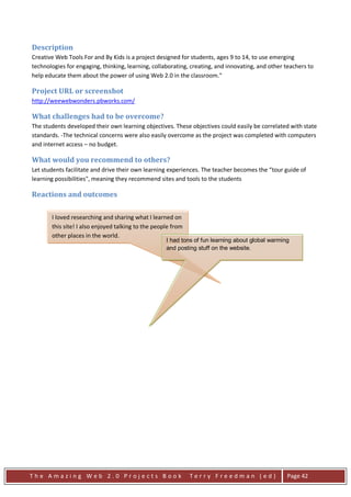 Description
Creative Web Tools For and By Kids is a project designed for students, ages 9 to 14, to use emerging
technologies for engaging, thinking, learning, collaborating, creating, and innovating, and other teachers to
help educate them about the power of using Web 2.0 in the classroom."

Project URL or screenshot
http://weewebwonders.pbworks.com/

What challenges had to be overcome?
The students developed their own learning objectives. These objectives could easily be correlated with state
standards. -The technical concerns were also easily overcome as the project was completed with computers
and internet access – no budget.

What would you recommend to others?
Let students facilitate and drive their own learning experiences. The teacher becomes the “tour guide of
learning possibilities", meaning they recommend sites and tools to the students

Reactions and outcomes

       I loved researching and sharing what I learned on
       this site! I also enjoyed talking to the people from
       other places in the world.
                                                    I had tons of fun learning about global warming
                                                    and posting stuff on the website.




The Amazing Web 2.0 Projects Book                             Terry Freedman (ed)                 Page 42
 