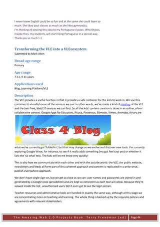 I never knew English could be so fun and at the same she could learn so
much. She likes your classes as much as she likes gymnastics.
I'm thinking of stealing this idea to my Portuguese classes. Who Knows,
maybe they, my students, will start liking Portuguese in a special way.
Thank you so much! =)


Transforming the VLE into a VLEcosystem
Submitted by Mark Allen

Broad age range
Primary

Age range
7-11, 9-11 years

Applications used
Blog, Learning Platform/VLE

Description
The VLE provides a useful function in that it provides a safe container for the kids to work in. We use this
container to visually house all the services we use: in other words, we've made a kind of mashup of the VLE
and the best free, Web2.0 services we can find. So all the kids' content creation is done in an online, often-
collaborative context. Google Apps for Educators, Picasa, Posterous, Edmodo, Vimeo, Animoto, Aviary are




what we've currently got 'folded-in', but that may change as we evolve and discover new tools. I'm currently
exploring Google Wave, for instance, to see if it really adds something (my gut feel says yes) or whether it
fails the 'so what' test. The kids will let me know very quickly!

This is also how we communicate with each other and with the outside world: the VLE, the public website,
newsletters and feeds all form part of this coherent approach and content is replicated in a write-once,
publish-everywhere approach.

We don't have single sign-on, but we get as close as we can: user names and passwords are stored in and
generated by a Google Docs spreadsheet and are kept as consistent as each tool will allow. Because they're
viewed inside the VLE, unauthorised users don't even get to see the login screen.

Teacher resources and administrative tools are handled in exactly the same way, although at this stage we
are concentrating more on teaching and learning. The whole thing is backed up by the requisite policies and
agreements with relevant stakeholders.




The Amazing Web 2.0 Projects Book                            Terry Freedman (ed)                   Page 44
 