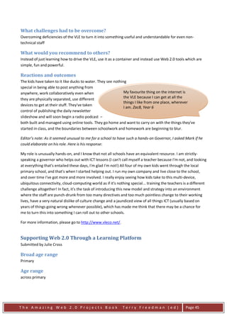 What challenges had to be overcome?
Overcoming deficiencies of the VLE to turn it into something useful and understandable for even non-
technical staff

What would you recommend to others?
Instead of just learning how to drive the VLE, use it as a container and instead use Web 2.0 tools which are
simple, fun and powerful.

Reactions and outcomes
The kids have taken to it like ducks to water. They see nothing
special in being able to post anything from
anywhere, work collaboratively even when                      My favourite thing on the internet is
they are physically separated, use different                  the VLE because I can get at all the
                                                              things I like from one place, wherever
devices to get at their stuff. They've taken
                                                              I am. ZacB, Year 6
control of publishing the daily newsletter
slideshow and will soon begin a radio podcast –
both built and managed using online tools. They go home and want to carry on with the things they've
started in class, and the boundaries between schoolwork and homework are beginning to blur.

Editor’s note: As it seemed unusual to me for a school to have such a hands-on Governor, I asked Mark if he
could elaborate on his role. Here is his response:

My role is unusually hands-on, and I know that not all schools have an equivalent resource. I am strictly-
speaking a governor who helps out with ICT lessons (I can't call myself a teacher because I'm not, and looking
at everything that's entailed these days, I'm glad I'm not!) All four of my own kids went through the local
primary school, and that's when I started helping out. I run my own company and live close to the school,
and over time I've got more and more involved. I really enjoy seeing how kids take to this multi-device,
ubiquitous connectivity, cloud-computing world as if it's nothing special... training the teachers is a different
challenge altogether! In fact, it's the task of introducing this new model and strategy into an environment
where the staff are punch-drunk from too many directives and too much pointless change to their working
lives, have a very natural dislike of culture change and a jaundiced view of all things ICT (usually based on
years of things going wrong whenever possible), which has made me think that there may be a chance for
me to turn this into something I can roll out to other schools.

For more information, please go to http://www.vleco.net/.


Supporting Web 2.0 Through a Learning Platform
Submitted by Julie Cross

Broad age range
Primary

Age range
across primary




The Amazing Web 2.0 Projects Book                             Terry Freedman (ed)                   Page 45
 