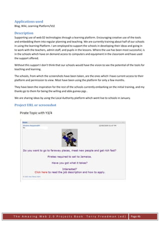 Applications used
Blog, Wiki, Learning Platform/VLE

Description
Supporting use of web 02 technologies through a learning platform. Encouraging creative use of the tools
and embedding them into regular planning and teaching. We are currently training about half of our schools
in using the learning Platform. I am employed to support the schools in developing their ideas and going in
to work with the teachers, admin staff, and pupils in the lessons. Where the use has been most successful, is
in the schools which have on demand access to computers and equipment in the classroom and have used
the support offered.

Without this support I don’t think that our schools would have the vision to see the potential of the tools for
teaching and learning.

The schools, from which the screenshots have been taken, are the ones which I have current access to their
platform and permission to view. Most have been using the platform for only a few months.

They have been the inspiration for the rest of the schools currently embarking on the initial training, and my
thanks go to them for being the willing and able guinea pigs .

We are sharing ideas by using the Local Authority platform which went live to schools in January.

Project URL or screenshot




The Amazing Web 2.0 Projects Book                            Terry Freedman (ed)                    Page 46
 