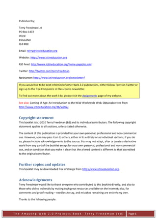 Published by:

  Terry Freedman Ltd
  PO Box 1472
  Ilford
  ENGLAND
  IG3 8QX

  Email: terry@ictineducation.org
         HU                         UH




  Website: http://www.ictineducation.org
              HU                            UH




  RSS Feed: http://www.ictineducation.org/home-page/rss.xml

  Twitter: http://twitter.com/terryfreedman

  Newsletter: http://www.ictineducation.org/newsletter/

  If you would like to be kept informed of other Web 2.0 publications, either follow Terry on Twitter or
  sign up to the free Computers in Classrooms newsletter.

  To find out more about the work I do, please visit the Assignments page of my website.

  See also: Coming of Age: An Introduction to the NEW Worldwide Web. Obtainable free from
  http://www.ictineducation.org/db/web2/.


  Copyright statement
  This booklet is (c) 2010 Terry Freedman (Ed) and its individual contributors. The following copyright
  statement applies to all sections, unless stated otherwise.

  The content of this publication is provided for your own personal, professional and non-commercial
  use. However, you may pass it on to others, either in its entirety or as individual sections; if you do
  so, please include acknowledgements to the source. You may not adapt, alter or create a derivative
  work from any part of the booklet except for your own personal, professional and non-commercial
  use, and on condition that you make it clear that the altered content is different to that accredited
  to the original contributor.


  Further copies and updates
  This booklet may be downloaded free of charge from http://www.ictineducation.org .
                                                         U                               UH




  Acknowledgements
  Terry Freedman would like to thank everyone who contributed to this booklet directly, and also to
  those who did so indirectly by making such great resources available on the internet; also, for
  comments and proof-reading – needless to say, and mistakes remaining are entirely my own.

  Thanks to the following people:



The Amazing Web 2.0 Projects Book                            Terry Freedman (ed)                  Page 6
 