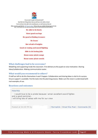 What challenges had to be overcome?
Modelling and supporting inside the classroom. First delivery to the pupils to raise motivation. Sharing
ideas/collaboration. Making communication easier.

What would you recommend to others?
If staff are left to do this themselves it won’t happen. Collaboration and sharing ideas is vital to its success.
Ensure support is available. Put the tools into the planning process. Make sure the vision is understood with
real examples of use.

Reactions and outcomes




The Amazing Web 2.0 Projects Book                             Terry Freedman (ed)                    Page 47
 