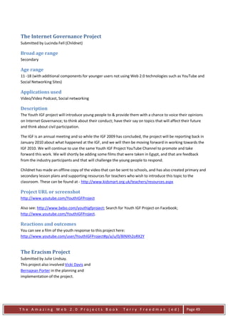 The Internet Governance Project
Submitted by Lucinda Fell (Childnet)

Broad age range
Secondary

Age range
11 -18 (with additional components for younger users not using Web 2.0 technologies such as YouTube and
Social Networking Sites)

Applications used
Video/Video Podcast, Social networking

Description
The Youth IGF project will introduce young people to & provide them with a chance to voice their opinions
on Internet Governance; to think about their conduct; have their say on topics that will affect their future
and think about civil participation.

The IGF is an annual meeting and so while the IGF 2009 has concluded, the project will be reporting back in
January 2010 about what happened at the IGF, and we will then be moving forward in working towards the
IGF 2010. We will continue to use the same Youth IGF Project YouTube Channel to promote and take
forward this work. We will shortly be adding some films that were taken in Egypt, and that are feedback
from the industry participants and that will challenge the young people to respond.

Childnet has made an offline copy of the video that can be sent to schools, and has also created primary and
secondary lesson plans and supporting resources for teachers who wish to introduce this topic to the
classroom. These can be found at - http://www.kidsmart.org.uk/teachers/resources.aspx

Project URL or screenshot
http://www.youtube.com/YouthIGFProject

Also see: http://www.bebo.com/youthigfproject; Search for Youth IGF Project on Facebook;
http://www.youtube.com/YouthIGFProject.

Reactions and outcomes
You can see a film of the youth response to this project here:
http://www.youtube.com/user/YouthIGFProject#p/a/u/0/BlNXh2oRX2Y


The Eracism Project
Submitted by Julie Lindsay.
This project also involved Vicki Davis and
Bernajean Porter in the planning and
implementation of the project.




The Amazing Web 2.0 Projects Book                           Terry Freedman (ed)                   Page 49
 