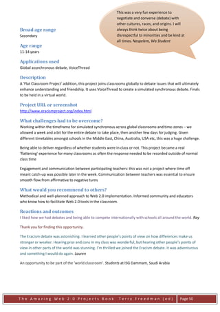 This was a very fun experience to
                                                            negotiate and converse (debate) with
                                                            other cultures, races, and origins. I will
Broad age range                                             always think twice about being
Secondary                                                   disrespectful to minorities and be kind at
                                                            all times. Nespelem, Wa Student
Age range
11-14 years

Applications used
Global asynchronous debate, VoiceThread                       "The experience was hard trying to get
                                                              everything set up in the right order. But I
Description
                                                              enjoyed doing it because it was a class
A 'Flat Classroom Project' addition, this project joins classrooms globally to debate issues that will ultimately
                                                              effort and it was a great experience. So
enhance understanding and friendship. It uses VoiceThread to create a simulated synchronous debate. Finals
                                                              now I will know what to do in the future
to be held in a virtual world.
                                                              debates. I like doing debates because they
Project URL or screenshot                                     are: fun, exciting, and very interesting. I
http://www.eracismproject.org/index.html                      wouldn't want to change anything
                                                              because it all was a fun experience. The
What challenges had to be overcome?                           thing that was the most fun was getting
                                                              all our evidence ready to argue with the
Working within the timeframe for simulated synchronous across global classrooms and time-zones – we
allowed a week and a bit for the entire debate to take place, then another few days we got our Given
                                                              other debaters. The way for judging.
different timetables amongst schools in the Middle East, China, Australia, USA etc, this internet, we
                                                              research was getting on the was a huge challenge.
                                                              looked in books, we went to all different
Being able to deliver regardless of whether students were in class or not. This project becamesome
                                                              kinds of web pages. We even gave a real
'flattening' experience for many classrooms as often the response needed to be recorded outsidewenormal
                                                              of our ideas and experiences. The way of
class time                                                    put our research together was our
                                                              teacher Sheri Edwards put the internet on
Engagement and communication between participating teachers: this was not a project where time off
                                                              the Smart Board, and we all gave ideas.
meant catch-up was possible later in the week. Communication between teachers was essential to ensure
                                                              We said some of our own experiences,
smooth flow from affirmative to negative turns
                                                              and that is how we got our research and
What would you recommend to others?                           put it together. I Believe that Differences
Methodical and well-planned approach to Web 2.0 implementation. Stronger because if we had the
                                                              makes us Informed community and educators
who know how to facilitate Web 2.0 tools in the classroom.    same skills we would be one person. They
                                                              make us stronger because we all have our
Reactions and outcomes                                        own way and nothing can change us.
I liked how we had debates and being able to compete internationally with schools all around the world. Ray
                                                              From this debate it made me look at
                                                              people now, not by what they look like,
Thank you for finding this opportunity.
                                                              but for who they are. We should always
                                                              look at people for who they are and not
The Eracism debate was astonishing. I learned other people’s points of view on how differences make us
stronger or weaker. Hearing pros and cons in my class was what they look like. Likeother people’s points of
                                                               wonderful, but hearing my mama always
                                                              said, "Don't Judge a Book By It's Cover"
view in other parts of the world was stunning. I’m thrilled we joined the Eracism debate. It was adventurous
and something I would do again. Lauren                        that is what my mom and grandma always
                                                              tell me when I talk down on somebody I
An opportunity to be part of the 'world classroom'. Students at ISG Dammam, Saudi Arabia changed
                                                              don't know. But this debate has
                                                              me, This debate really made me double
                                                              think on that saying." Nespelem, WA
                                                              Student



The Amazing Web 2.0 Projects Book                             Terry Freedman (ed)                   Page 50
 