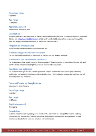 Broad age range
Secondary

Age range
11-14 years

Applications used
Presentation, Blabberize, wiki

Description
Students made a 3D representation of the face and shoulders of a character. Took a digital picture. Uploaded
it to the site http://www.blabberize.com. Wrote and recorded a 90 second, first person summary of the
book and why you would want to read it. A wiki was used to show it.

Project URL or screenshot
http://stjudeschool.wikispaces.com/7th+Grade+Class

What challenges had to be overcome?
The site updated and changed in the middle of the process, but we kept adapting.

What would you recommend to others?
The new updates allow only 2 frames of 30 seconds each. They are moving to a purchased license. It is well
worth it. Great for demonstrating the use of cell phones in the classroom.

Reactions and outcomes
The students really got into this – some spoke with accents as their character would speak – the only
problem we had was that the site was changing at the time – it is really cool because we could use our cell
phones to call in our narration.


Current Events on Google Maps
Submitted by Silvia Tolisano

Broad age range
Secondary

Age range
11-14 years

Applications used
Geotagging

Description
Students are collaboratively adding news events with a placemark to a Google Map. Events are being
categorized and summarized. The goal is to allow students to practise precise writing as well as draw
conclusions about where, what and why they add certain event




The Amazing Web 2.0 Projects Book                           Terry Freedman (ed)                  Page 52
 