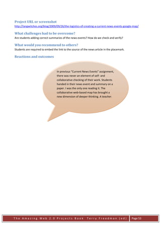 Project URL or screenshot
http://langwitches.org/blog/2009/09/26/the-logistics-of-creating-a-current-news-events-google-map/

What challenges had to be overcome?
Are students adding correct summaries of the news events? How do we check and verify?

What would you recommend to others?
Students are required to embed the link to the source of the news article in the placemark.

Reactions and outcomes



                                  In previous “Current News Events” assignment,
                                  there was never an element of self- and
                                  collaborative checking of their work. Students
                                  handed in their news event and summary on a
                                  paper. I was the only one reading it. The
                                  collaborative web-based map has brought a
                                  new dimension of deeper thinking. A teacher.




The Amazing Web 2.0 Projects Book                          Terry Freedman (ed)                Page 53
 