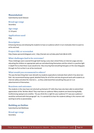 Manaiakalani
Submitted by Sarah Gleeson

Broad age range
Secondary

Age range
11-14 years

Applications used
Blog

Description
Enhancing literacy and allowing the students to have an audience which in turn motivates them to want to
write and read.

Project URL or screenshot
http://www.spxroom6.blogspot.com/ , http://tamaki.net.nz/index.php?mid=2&rid=1476

What challenges had to be overcome?
These challenges were covered through both having a very clear school Policy on internet usage and also
educating the children on appropriate web use and advertising themselves and the school in a positive light
in depth first so that these issues would arise. Also ensuring that everything that goes on the class blog goes
through me first so that it can all be monitored.

What would you recommend to others?
This was the best thing that I ever did with my students especially to motivate them which it has done ten-
fold. I do recommend having a good, detailed Policy for all of this and also do ground work with students on
internet safety and what the internet is....so they understand that everything they put on is an
advertisement of themselves.

Reactions and outcomes
The students in the class have not only built up fantastic ICT skills they have also been able to extend their
appreciation of the 'Written Word' They now have an audience! Many students are heard during Buddy
Conferencing saying to one another, "Do you think this is right for your audience? If I was your audience I
would be confused with that paragraph" etc. It is wonderful to hear the students talking in this manner and
wanting to write so passionately.


Building an Outline
Submitted by Gail Matthews

Broad age range
Secondary




The Amazing Web 2.0 Projects Book                            Terry Freedman (ed)                   Page 54
 