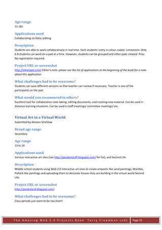 Age range
11-18+

Applications used
Collaborating on Data; editing

Description
Students are able to work collaboratively in real time. Each students' entry is colour-coded. Limitations: Only
6-8 students can work on a pad at a time. However, students can be grouped and other pads created. Pros:
No registration required.

Project URL or screenshot
http://etherpad.com/ Editor’s note: please see the list of applications at the beginning of the book for a note
about this application.

What challenges had to be overcome?
Students can save different versions so that teacher can review if necessary. Teacher is one of the
participants on the pad.

What would you recommend to others?
Excellent tool for collaborative note-taking, editing documents, and creating new material. Can be used in
distance learning situations. Can be used in staff meetings/ committee meetings/ etc.


Virtual Art in a Virtual World
Submitted by Noreen Strehlow

Broad age range
Secondary

Age range
13 to 14

Applications used
Various interactive art sites (see http://pesdartstuff.blogspot.com/ for list), and Second Life

Description
Middle school students using Web 2.0 interactive art sites to create artworks like sand paintings, Wordles,
Pollack-like paintings and uploading them to decorate houses they are building in the virtual world Second
Life.

Project URL or screenshot
http://pesdisland.blogspot.com/

What challenges had to be overcome?
Class periods just seem to be too short!




The Amazing Web 2.0 Projects Book                             Terry Freedman (ed)                  Page 55
 