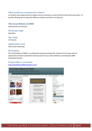 What would you recommend to others?
Let students have opportunities to explore various interactive art sites till they find the tools they prefer. It's
just like allowing them to play with different mediums and there's no clean up!


The Great Debate of 2008
Submitted by Tom Daccord

Broad age range
Secondary

Age range
13-19 years

Applications used
Wiki, Social networking

Description
The “Great Debate of 2008" is a collaborative project providing 130+ students from 8 states with an
opportunity to lead an exploration and discussion of issues and candidates surrounding the 2008
presidential election.

Project URL or screenshot
http://greatdebate2008.wikispaces.com/




The Amazing Web 2.0 Projects Book                              Terry Freedman (ed)                     Page 56
 