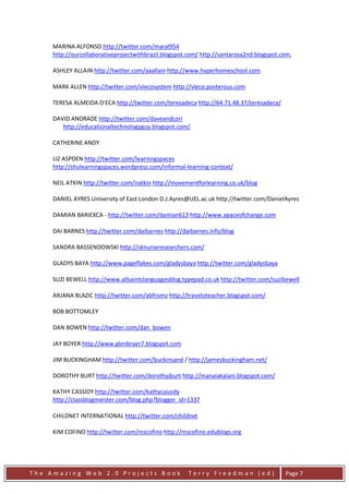 MARINA ALFONSO http://twitter.com/maral954
     http://ourcollaborativeprojectwithbrazil.blogspot.com/ http://santarosa2nd.blogspot.com,

     ASHLEY ALLAIN http://twitter.com/aaallain http://www.hyperhomeschool.com

     MARK ALLEN http://twitter.com/vlecosystem http://vleco.posterous.com

     TERESA ALMEIDA D'ECA http://twitter.com/teresadeca http://64.71.48.37/teresadeca/

     DAVID ANDRADE http://twitter.com/daveandcori
        http://educationaltechnologyguy.blogspot.com/

     CATHERINE ANDY

     LIZ ASPDEN http://twitter.com/learningspaces
     http://shulearningspaces.wordpress.com/informal-learning-context/

     NEIL ATKIN http://twitter.com/natkin http://movementforlearning.co.uk/blog

     DANIEL AYRES University of East London D.J.Ayres@UEL.ac.uk http://twitter.com/DanielAyres

     DAMIAN BARIEXCA - http://twitter.com/damian613 http://www.apaceofchange.com

     DAI BARNES http://twitter.com/daibarnes http://daibarnes.info/blog

     SANDRA BASSENDOWSKI http://sknurseresearchers.com/

     GLADYS BAYA http://www.pageflakes.com/gladysbaya http://twitter.com/gladysbaya

     SUZI BEWELL http://www.allsaintslanguagesblog.typepad.co.uk http://twitter.com/suzibewell

     ARJANA BLAZIC http://twitter.com/abfromz http://traveloteacher.blogspot.com/

     BOB BOTTOMLEY

     DAN BOWEN http://twitter.com/dan_bowen

     JAY BOYER http://www.glenbraer7.blogspot.com

     JIM BUCKINGHAM http://twitter.com/buckinsand / http://jamesbuckingham.net/

     DOROTHY BURT http://twitter.com/dorothyjburt http://manaiakalani.blogspot.com/

     KATHY CASSIDY http://twitter.com/kathycassidy
     http://classblogmeister.com/blog.php?blogger_id=1337

     CHILDNET INTERNATIONAL http://twitter.com/childnet

     KIM COFINO http://twitter.com/mscofino http://mscofino.edublogs.org




The Amazing Web 2.0 Projects Book                      Terry Freedman (ed)                Page 7
 