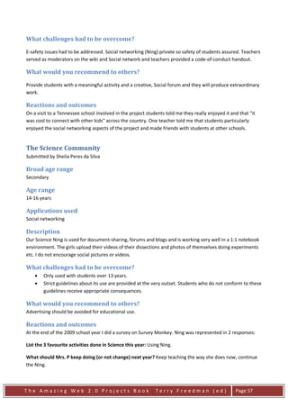 What challenges had to be overcome?

E-safety issues had to be addressed. Social networking (Ning) private so safety of students assured. Teachers
served as moderators on the wiki and Social network and teachers provided a code-of-conduct handout.

What would you recommend to others?

Provide students with a meaningful activity and a creative, Social forum and they will produce extraordinary
work.

Reactions and outcomes
On a visit to a Tennessee school involved in the project students told me they really enjoyed it and that "it
was cool to connect with other kids" across the country. One teacher told me that students particularly
enjoyed the social networking aspects of the project and made friends with students at other schools.


The Science Community
Submitted by Sheila Peres da Silva

Broad age range
Secondary

Age range
14-16 years

Applications used
Social networking

Description
Our Science Ning is used for document-sharing, forums and blogs and is working very well in a 1:1 notebook
environment. The girls upload their videos of their dissections and photos of themselves doing experiments
etc. I do not encourage social pictures or videos.

What challenges had to be overcome?
    •   Only used with students over 13 years.
    •   Strict guidelines about its use are provided at the very outset. Students who do not conform to these
        guidelines receive appropriate consequences.

What would you recommend to others?
Advertising should be avoided for educational use.

Reactions and outcomes
At the end of the 2009 school year I did a survey on Survey Monkey. Ning was represented in 2 responses:

List the 3 favourite activities done in Science this year: Using Ning.

What should Mrs. P keep doing (or not change) next year? Keep teaching the way she does now, continue
the Ning.



The Amazing Web 2.0 Projects Book                             Terry Freedman (ed)                  Page 57
 