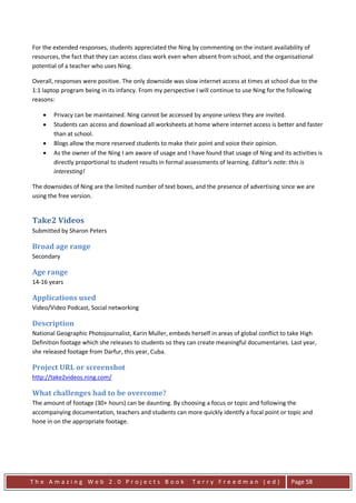 For the extended responses, students appreciated the Ning by commenting on the instant availability of
resources, the fact that they can access class work even when absent from school, and the organisational
potential of a teacher who uses Ning.

Overall, responses were positive. The only downside was slow internet access at times at school due to the
1:1 laptop program being in its infancy. From my perspective I will continue to use Ning for the following
reasons:

    •   Privacy can be maintained. Ning cannot be accessed by anyone unless they are invited.
    •   Students can access and download all worksheets at home where internet access is better and faster
        than at school.
    •   Blogs allow the more reserved students to make their point and voice their opinion.
    •   As the owner of the Ning I am aware of usage and I have found that usage of Ning and its activities is
        directly proportional to student results in formal assessments of learning. Editor’s note: this is
        interesting!

The downsides of Ning are the limited number of text boxes, and the presence of advertising since we are
using the free version.


Take2 Videos
Submitted by Sharon Peters

Broad age range
Secondary

Age range
14-16 years

Applications used
Video/Video Podcast, Social networking

Description
National Geographic Photojournalist, Karin Muller, embeds herself in areas of global conflict to take High
Definition footage which she releases to students so they can create meaningful documentaries. Last year,
she released footage from Darfur, this year, Cuba.

Project URL or screenshot
http://take2videos.ning.com/

What challenges had to be overcome?
The amount of footage (30+ hours) can be daunting. By choosing a focus or topic and following the
accompanying documentation, teachers and students can more quickly identify a focal point or topic and
hone in on the appropriate footage.




The Amazing Web 2.0 Projects Book                           Terry Freedman (ed)                   Page 58
 