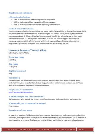 Reactions and outcomes
e-Mentoring pilot findings:
   • 58% of students found e-Mentoring useful or very useful.
   • 87% of students would get involved in e-Mentoring again.
   • 85% of students would recommend e-Mentoring to their friends.

Feedback from Wildern School:
Teachers are always looking for ways to improve pupils' grades. We would like to do so without jeopardising
our professionalism, within the confines of school budgets and without adding onerously to our already
enormous workload. At Wildern School we have succeeded! Just 3% of a selected group of thirty pupils
achieved five or more A*-C GCSE grades in their Year 10 exams but after taking part in our internal
mentoring programme 84% left this Summer with this all important figure. The internal mentoring
programme is guaranteed to improve pupil performance and at a relatively low cost.


Learning a Language Through a Blog
Submitted by Marina Alfonso

Broad age range
Secondary

Age range
14-16 years

Applications used
Blog

Description
These teenagers had never used computers in language learning. We started with a class blog where I
posted activities, then passed on to individual blogs, where they publish videos, podcasts, etc. We'll also
work on a collaborative project with students from Brazil.

Project URL or screenshot
http://santarosa2nd.blogspot.com

What challenges had to be overcome?
We have classes twice a week, just 3 hours. It's difficult to change students and other teachers minds.

What would you recommend to others?
Perseverance.

Reactions and outcomes

As regards an anecdote, I’d like to mention how rewarding it was to see my students concentrated on their
computers, working hard even twenty minutes after the bell had rung. I was the one who had to tell them to
stop; it was time to go home! This happened twice and I dare say this kind of experience takes place when




The Amazing Web 2.0 Projects Book                            Terry Freedman (ed)                   Page 60
 