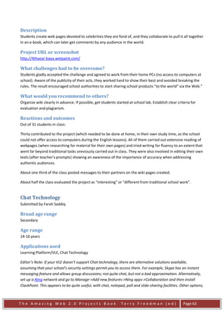 Description
Students create web pages devoted to celebrities they are fond of, and they collaborate to pull it all together
in an e-book, which can later get comments by any audience in the world.

Project URL or screenshot
http://4thyear-baya.wetpaint.com/

What challenges had to be overcome?
Students gladly accepted the challenge and agreed to work from their home PCs (no access to computers at
school). Aware of the publicity of their acts, they worked hard to show their best and avoided breaking the
rules. The result encouraged school authorities to start sharing school products "to the world" via the Web."

What would you recommend to others?
Organize wiki clearly in advance. If possible, get students started at school lab. Establish clear criteria for
evaluation and plagiarism.

Reactions and outcomes
Out of 31 students in class:

Thirty contributed to the project (which needed to be done at home, in their own study time, as the school
could not offer access to computers during the English lessons). All of them carried out extensive reading of
webpages (when researching for material for their own pages) and tried writing for fluency to an extent that
went far beyond traditional tasks oreviously carried out in class. They were also involved in editing their own
texts (after teacher's prompts) showing an awareness of the importance of accuracy when addressing
authentic audiences.

About one third of the class posted messages to their partners on the wiki pages created.

About half the class evaluated the project as "interesting" or "different from traditional school work”.


Chat Technology
Submitted by Farah Saddiq

Broad age range
Secondary

Age range
14-16 years

Applications used
Learning Platform/VLE, Chat Technology

Editor’s Note: If your VLE doesn’t support Chat technology, there are alternative solutions available,
assuming that your school’s security settings permit you to access them. For example, Skype has an instant
messaging feature and allows group discussions; not quite chat, but not a bad approximation. Alternatively,
set up a Ning network and go to Manage->Add new features->Ning apps->Collaboration and then install
ClackPoint. This appears to be quite useful, with chat, notepad, poll and slide-sharing facilities. Other options,



The Amazing Web 2.0 Projects Book                              Terry Freedman (ed)                     Page 63
 