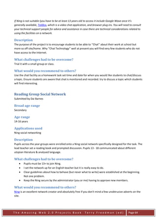 if Ning is not suitable (you have to be at least 13 years old to access it include Google Wave once it’s
generally available, TokBox, which is a video chat application, and browser plug-ins. You will need to consult
your technical support people for advice and assistance in case there are technical considerations related to
using the facilities on a network.

Description
The purpose of the project is to encourage students to be able to ‘’Chat’’ about their work at school but
more so off site/home. Why ‘’Chat Technology’’ well at present you will find very few students who do not
have access to the Internet.

What challenges had to be overcome?
Trial it with a small group or class.

What would you recommend to others?
Use the chat facility as a homework task set time and date for when you would like students to chat/discuss
a topic. Ensure students are aware that chat is monitored and recorded. try to discuss a topic which students
will find interesting.


Reading Group Social Network
Submitted by Dai Barnes

Broad age range
Secondary

Age range
14-16 years

Applications used
Ning social networking

Description
Pupils across the year groups were enrolled onto a Ning social network specifically designed for the task. The
lead teacher set a reading book and prompted discussion. Pupils 13 - 18 communicated about different
utopian literature & analysed language.

What challenges had to be overcome?
    •   Pupils must be 13+ to join Ning.
    •   I set the network up for an English teacher but it is really easy to do.
    •   Clear guidelines about how to behave (but never what to write) were established at the beginning.
        Not one problem.
    •   Keep the Ning secure by the administrator (you or me) having to approve new members.

What would you recommend to others?
Ning is an excellent network creator and absolutely free if you don't mind a few unobtrusive adverts on the
site.




The Amazing Web 2.0 Projects Book                            Terry Freedman (ed)                   Page 64
 