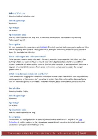 Where We Live
Submitted by Cristina Gainza-Laset

Broad age range
Secondary

Age range
14-16 years

Applications used
Podcast, Video/Video Podcast, Blog, Wiki, Presentation, Photography, Social networking, Learning
Platform/VLE, Spanish

Description
We have participated in two projects with iEARN UK. They both involved students preparing audio and video
formats regarding their world i.e. school, green issues, family etc and sharing these with young people in
Spain. We also had a live video link.

What challenges had to be overcome?
There are many concerns about using web 2.0 projects, especially issues regarding child safety and cyber
bullying. Schools and teachers should come with clear internet policies at school and we should train
students how to be safe when working on social sites and other networks, as we already teach them how to
stay safe at home and in the streets. This is a new environment and we need to prepare the younger
generation for it.

What would you recommend to others?
I have piloted in my blogging club some initial sessions on internet safety. The children have responded very
positively as some of their parents don't know how to protect their children from all the dangers of social
sites and internet in general. It should be a part of the Personal, Social and Health Education curriculum.


Techbribe
Submitted by Alan Perkins

Broad age range
Secondary

Age range
14-16 years

Applications used
Podcast, Video/Video Podcast, Blog

Description
The Techbribe is a weblog to enable students to publish work related to their IT projects in the MYP
Technology. It enables students to share knowledge, ideas and much more in order to fully understand
collaborative principles within the Design Cycle.



The Amazing Web 2.0 Projects Book                           Terry Freedman (ed)                  Page 65
 