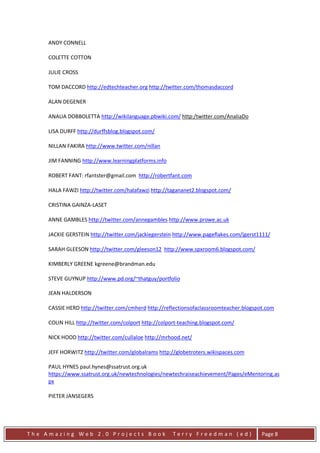 ANDY CONNELL

     COLETTE COTTON

     JULIE CROSS

     TOM DACCORD http://edtechteacher.org http://twitter.com/thomasdaccord

     ALAN DEGENER

     ANALIA DOBBOLETTA http://wikilanguage.pbwiki.com/ http:/twitter.com/AnaliaDo

     LISA DURFF http://durffsblog.blogspot.com/

     NILLAN FAKIRA http://www.twitter.com/nillan

     JIM FANNING http://www.learningplatforms.info

     ROBERT FANT: rfantster@gmail.com http://robertfant.com

     HALA FAWZI http://twitter.com/halafawzi http://tagananet2.blogspot.com/

     CRISTINA GAINZA-LASET

     ANNE GAMBLES http://twitter.com/annegambles http://www.prowe.ac.uk

     JACKIE GERSTEIN http://twitter.com/jackiegerstein http://www.pageflakes.com/jgerst1111/

     SARAH GLEESON http://twitter.com/gleeson12 http://www.spxroom6.blogspot.com/

     KIMBERLY GREENE kgreene@brandman.edu

     STEVE GUYNUP http://www.pd.org/~thatguy/portfolio

     JEAN HALDERSON

     CASSIE HERD http://twitter.com/cmherd http://reflectionsofaclassroomteacher.blogspot.com

     COLIN HILL http://twitter.com/colport http://colport-teaching.blogspot.com/

     NICK HOOD http://twitter.com/cullaloe http://mrhood.net/

     JEFF HORWITZ http://twitter.com/globalrams http://globetroters.wikispaces.com

     PAUL HYNES paul.hynes@ssatrust.org.uk
     https://www.ssatrust.org.uk/newtechnologies/newtechraiseachievement/Pages/eMentoring.as
     px

     PIETER JANSEGERS




The Amazing Web 2.0 Projects Book                      Terry Freedman (ed)              Page 8
 