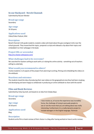 In our Backyard - Neveh Channah
Submitted by Reuven Werber

Broad age range
Secondary

Age range
16-18 years

Applications used
Video/Video Podcast, Wiki

Description
Neveh Channah 11th grade students created a video wiki book about the geo-ecological niche near the
school grounds. They researched the topics, prepared a script and videoed a clip about their topics and
embedded it on their wikipage in the book.

Project URL or screenshot
http://nc-chatzer.wikispaces.com/

What challenges had to be overcome?
We searched for teachers willing to work with us in doing this online activity - something not all teachers
willing to undertake.

What would you recommend to others?
Involve students in all aspects of the project from planning to writing, filming and embedding the videos on
the wikibook.

Reactions and outcomes
The students loved the idea of producing their own videos on the geographical area they had been studying
and developing and were happy to collaborate in producing an online wikibook to share with the world!


Film and Book Reviews
Submitted by Vicky Saumell, and based on an idea from Gladys Baya

Broad age range
Secondary
                                               I love movies so, of course the experience was incredibly
Age range                                      funny, the challenge of trying to persuade people to
16-18 years                                    see or not the movie that you are talking about was really
                                               interesting. Furthermore it is a really dynamic project to
Applications used                              include teenagers in the English language. Florencia
Blog                                           Castiglioni

Description
Students write film or book reviews of their choice in a blog after having worked on how to write reviews.




The Amazing Web 2.0 Projects Book                            Terry Freedman (ed)                   Page 68
 