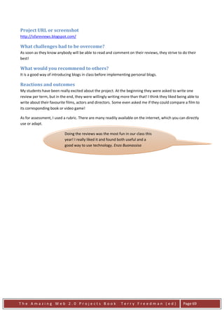 Project URL or screenshot
http://isfareviews.blogspot.com/

What challenges had to be overcome?
As soon as they know anybody will be able to read and comment on their reviews, they strive to do their
best!

What would you recommend to others?
It is a good way of introducing blogs in class before implementing personal blogs.

Reactions and outcomes
My students have been really excited about the project. At the beginning they were asked to write one
review per term, but in the end, they were willingly writing more than that! I think they liked being able to
write about their favourite films, actors and directors. Some even asked me if they could compare a film to
its corresponding book or video game!

As for assessment, I used a rubric. There are many readily available on the internet, which you can directly
use or adapt.

                          Doing the reviews was the most fun in our class this
                          year! I really liked it and found both useful and a
                          good way to use technology. Enzo Buonassisa




The Amazing Web 2.0 Projects Book                            Terry Freedman (ed)                   Page 69
 