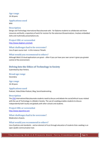 Age range
16-18 years

Applications used
Wiki

Description
Design and Technology International Baccalaureate wiki - for Diploma students to collaborate and share
resources and build, a repository of work for revision for the extensive IB examinations. Involves embedded
Zoho and multimedia presentations etc.

Project URL or screenshot
http://www.ibegham.com/wiki

What challenges had to be overcome?
Use of open source tool - in this instance Tikiwiki.

What would you recommend to others?
Although Web 2.0 cloud applications are great – often if you can have your own server it gives you greater
control of the environment.


Delving Into the Ethics of Technology in Society
Submitted by Alan Perkins

Broad age range
Secondary

Age range
16-18 years

Applications used
Podcast, Video/Video Podcast, Blog, Social bookmarking

Description
The ITGS International Baccalaureate students need to discuss and debate the social/ethical issues related
with the use of Technology in a Modern Society. The use of a weblog enables students to discuss
independently both locally and globally with other schools and students.

Project URL or screenshot
http://www.itgsonline.com

What challenges had to be overcome?
Moderation of posts.

What would you recommend to others?
Use of policies and standards – and an element of trust through education of students that a weblog is an
open /public communication tool.


The Amazing Web 2.0 Projects Book                          Terry Freedman (ed)                  Page 71
 