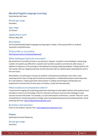 Blended English Language Learning
Submitted by Hala Fawzi

Broad age range
Secondary

Age range
16-18 years

Applications used
Podcast, Blog, Wiki

Description
The first pilot blended English language learning project in Sudan. It had a great effect on students’
motivation and performance.

Project URL or screenshot
http://groups.yahoo.com/group/tagananet/

What challenges had to be overcome?
My excitement to use Web 2.0 tools in my classroom, however, resulted in some drawbacks. Having large
numbers of students was difficult for a teacher who had other academic commitments after classes, in
addition to long hours in the evenings on the keyboard correcting and giving feedback. Finding myself as the
only teacher who can integrate web tools into the classroom left me sceptical about replicating this work in
the near future.

Nevertheless, I am planning to increase my students’ motivation by providing an even richer, more
rewarding and fun way of using web 2.0 tools by involving them in collaborative projects where they write
for a real audience. I hope to give them extra practice in reading and writing by creating tasks and
assignments to connect them to their peers or teachers, locally and internationally.

What would you recommend to others?
I recommend arranging and conducting professional workshops to help English teachers with practical issues
and ideas on how to use technology in the EFL classroom and how to overcome the challenges in poor
resource countries like Sudan. For example, as a start with teachers in Khartoum, I started “They can” series
of workshops for introducing teachers to blogs, wikis social bookmarking and social networking tools. Check
workshop wiki here: http://uofkworkshop.pbworks.com/.

Reactions and outcomes
Listen to the students’ opinions here: http://tagananet.podomatic.com/.


Fizzics
Submitted by Sinclair Mackenzie

Broad age range
Secondary



The Amazing Web 2.0 Projects Book                            Terry Freedman (ed)                    Page 72
 