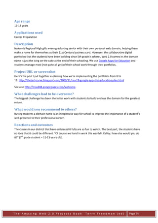 Age range
16-18 years

Applications used
Career Preparation

Description
Nokomis Regional High gifts every graduating senior with their own personal web domain, helping them
make a name for themselves as their 21st Century business card. However, the collaborative digital
portfolios that the students have been building since 5th grade is where , Web 2.0 comes in; the domain
name is just the icing on the cake at the end of their schooling. We use Google Apps for Education and
students manage most (not quite all yet) of their school work through their portfolios.

Project URL or screenshot
Here's the post I put together explaining how we're implementing the portfolios from K to
12: http://thetechcurve.blogspot.com/2009/11/rsu-19-google-apps-for-education-plan.html

See also http://msad48.googlepages.com/welcome.

What challenges had to be overcome?
The biggest challenge has been the initial work with students to build and use the domain for the greatest
return.

What would you recommend to others?
Buying students a domain name is an inexpensive way for school to impress the importance of a student's
web presence to their professional career.

Reactions and outcomes
The classes in our district that have embraced it fully are so fun to watch. The best part, the students have
no idea that it could be different. "Of course we hand in work this way Mr. Kelley, how else would you do
it?" (7th grade student – 11-13 years old).




The Amazing Web 2.0 Projects Book                            Terry Freedman (ed)                   Page 74
 