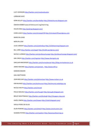LUCY JOHNSON http://twitter.com/creativeducator

     LORRAINE KAYE

     KERN KELLEY http://twitter.com/kernkelley http://thetechcurve.blogspot.com

     OWAIN KIMBER www.britishcouncil.org/etwinning

     HELEN KING http://pesking.blogspot.com/

     CHRIS LEACH http://twitter.com/chrisleach78 http://chrisleach78.wordpress.com

     MARILYN LEASK

     MERLYN LENY

     JULIE LINDSAY http://twitter.com/julielindsay http://123elearning.blogspot.com

     BILL LORD http://twitter.com/joga5 http://lordlit.wordpress.com/

     NICOLE LUONGO http://twitter.com/professorluongo http://professorluongo.blogspot.com/

     IAN LYNCH http://twitter.com/Ingotian http://www.theingots.org

     SINCLAIR MACKENZIE http://twitter.com/mrmackenzie http://blog.mrmackenzie.co.uk

     JAMIE MACRAE http://twitter.com/jamiem_ http://www.tsff.ca

     DAMIAN MAHER

     GAIL MATTHEWS

     JOHN MCLEAR http://twitter.com/johnmclear http://www.mclear.co.uk

     KIM MUNOZ http://twitter.com/techmunoz http://techmunoz.edublogs.org

     NICOLE MUTH http://twitter.com/nmuth

     PAULA NAUGLE http://twitter.com/lnaugle http://pnaugle.blogspot.com

     BRUCE NIGHTINGALE http://twitter.com/brckngh http://ntupgce.ning.com

     HAZEL OWEN http://twitter.com/howen http://ictelt.blogspot.com/

     SHEILA PERES DA SILVA

     ALAN PERKINS http://twitter.com/drtech http://www.constructict.com

     SHARON PETERS http://twitter.com/speters http://wearejustlearning.ca




The Amazing Web 2.0 Projects Book                      Terry Freedman (ed)             Page 9
 