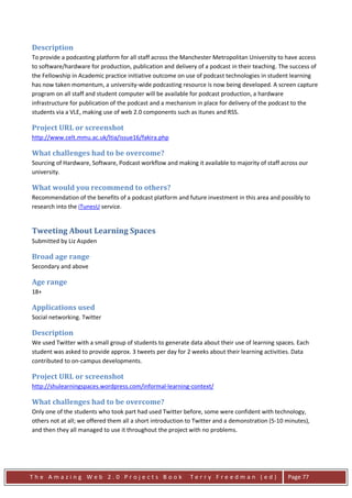 Description
To provide a podcasting platform for all staff across the Manchester Metropolitan University to have access
to software/hardware for production, publication and delivery of a podcast in their teaching. The success of
the Fellowship in Academic practice initiative outcome on use of podcast technologies in student learning
has now taken momentum, a university-wide podcasting resource is now being developed. A screen capture
program on all staff and student computer will be available for podcast production, a hardware
infrastructure for publication of the podcast and a mechanism in place for delivery of the podcast to the
students via a VLE, making use of web 2.0 components such as itunes and RSS.

Project URL or screenshot
http://www.celt.mmu.ac.uk/ltia/issue16/fakira.php

What challenges had to be overcome?
Sourcing of Hardware, Software, Podcast workflow and making it available to majority of staff across our
university.

What would you recommend to others?
Recommendation of the benefits of a podcast platform and future investment in this area and possibly to
research into the iTunesU service.


Tweeting About Learning Spaces
Submitted by Liz Aspden

Broad age range
Secondary and above

Age range
18+

Applications used
Social networking. Twitter

Description
We used Twitter with a small group of students to generate data about their use of learning spaces. Each
student was asked to provide approx. 3 tweets per day for 2 weeks about their learning activities. Data
contributed to on-campus developments.

Project URL or screenshot
http://shulearningspaces.wordpress.com/informal-learning-context/

What challenges had to be overcome?
Only one of the students who took part had used Twitter before, some were confident with technology,
others not at all; we offered them all a short introduction to Twitter and a demonstration (5-10 minutes),
and then they all managed to use it throughout the project with no problems.




The Amazing Web 2.0 Projects Book                           Terry Freedman (ed)                  Page 77
 