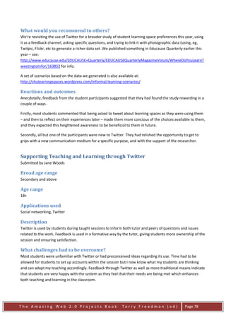 What would you recommend to others?
We're revisiting the use of Twitter for a broader study of student learning space preferences this year, using
it as a feedback channel, asking specific questions, and trying to link it with photographic data (using, eg,
Twitpic, Flickr, etc to generate a richer data set. We published something in Educause Quarterly earlier this
year – see:
http://www.educause.edu/EDUCAUSE+Quarterly/EDUCAUSEQuarterlyMagazineVolum/WhereDoYouLearnT
weetingtoInfor/163852 for info.

A set of scenarios based on the data we generated is also available at:
http://shulearningspaces.wordpress.com/informal-learning-scenarios/

Reactions and outcomes
Anecdotally, feedback from the student participants suggested that they had found the study rewarding in a
couple of ways.

Firstly, most students commented that being asked to tweet about learning spaces as they were using them
– and then to reflect on their experiences later – made them more concious of the choices available to them,
and they expected this heightened awareness to be beneficial to them in future.

Secondly, all but one of the participants were new to Twitter. They had relished the opportunity to get to
grips with a new communication medium for a specific purpose, and with the support of the researcher.


Supporting Teaching and Learning through Twitter
Submitted by Jane Woods

Broad age range
Secondary and above

Age range
18+

Applications used
Social networking, Twitter

Description
Twitter is used by students during taught sessions to inform both tutor and peers of questions and issues
related to the work. Feedback is used in a formative way by the tutor, giving students more ownership of the
session and ensuring satisfaction.

What challenges had to be overcome?
Most students were unfamiliar with Twitter or had preconceived ideas regarding its use. Time had to be
allowed for students to set up accounts within the session but I now know what my students are thinking
and can adapt my teaching accordingly. Feedback through Twitter as well as more traditional means indicate
that students are very happy with the system as they feel that their needs are being met which enhances
both teaching and learning in the classroom.




The Amazing Web 2.0 Projects Book                           Terry Freedman (ed)                   Page 78
 