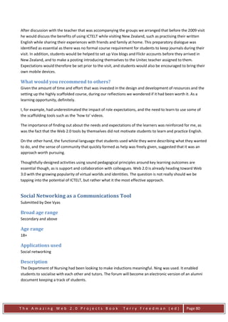 After discussion with the teacher that was accompanying the groups we arranged that before the 2009 visit
he would discuss the benefits of using ICTELT while visiting New Zealand, such as practising their written
English while sharing their experiences with friends and family at home. This preparatory dialogue was
identified as essential as there was no formal course requirement for students to keep journals during their
visit. In addition, students would be helped to set up Vox blogs and Flickr accounts before they arrived in
New Zealand, and to make a posting introducing themselves to the Unitec teacher assigned to them.
Expectations would therefore be set prior to the visit, and students would also be encouraged to bring their
own mobile devices.

What would you recommend to others?
Given the amount of time and effort that was invested in the design and development of resources and the
setting up the highly scaffolded course, during our reflections we wondered if it had been worth it. As a
learning opportunity, definitely.

I, for example, had underestimated the impact of role expectations, and the need to learn to use some of
the scaffolding tools such as the ‘how to’ videos.

The importance of finding out about the needs and expectations of the learners was reinforced for me, as
was the fact that the Web 2.0 tools by themselves did not motivate students to learn and practice English.

On the other hand, the functional language that students used while they were describing what they wanted
to do, and the sense of community that quickly formed as help was freely given, suggested that it was an
approach worth pursuing.

Thoughtfully-designed activities using sound pedagogical principles around key learning outcomes are
essential though, as is support and collaboration with colleagues. Web 2.0 is already heading toward Web
3.0 with the growing popularity of virtual worlds and identities. The question is not really should we be
tapping into the potential of ICTELT, but rather what it the most effective approach.


Social Networking as a Communications Tool
Submitted by Dee Vyas

Broad age range
Secondary and above

Age range
18+

Applications used
Social networking

Description
The Department of Nursing had been looking to make inductions meaningful. Ning was used. It enabled
students to socialise with each other and tutors. The forum will become an electronic version of an alumni
document keeping a track of students.




The Amazing Web 2.0 Projects Book                           Terry Freedman (ed)                  Page 80
 