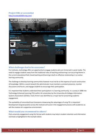 Project URL or screenshot
http://nursbuds0309.ning.com/




What challenges had to be overcome?
For institutes, technology offers an opportunity to engage students who are immersed in social media. The
need to engage students away from the traditional roles of teaching and learning is an occurring theme in
the current educational field. Good teaching and learning is built on effective relationships in an active
learning community.

The challenge to develop learning communities however must not be at the expense of social construction
of knowledge. Within a social network the administrator must maintain a constant presence, monitor
discussions and forum, and engage students to encourage their participation.

It is important that students understand their participation in a learning community. In a survey in 2008 into
Technology Enhanced Learning (TEL) within UK universities by the Universities & Colleges Information
Systems Association (UCISA) a ‘lack of time’ was identified as a major barrier preventing academic
engagement.

The availability of committed local champions showcasing the advantages of using TEL is important.
Development of good practice across the Institute will assist in the engagement process with academics as
will the creation of a supportive environment.

What would you recommend to others?
Post-university engagement using this format with students may help in student retention and information
overload as highlighted in the example above.




The Amazing Web 2.0 Projects Book                            Terry Freedman (ed)                  Page 81
 