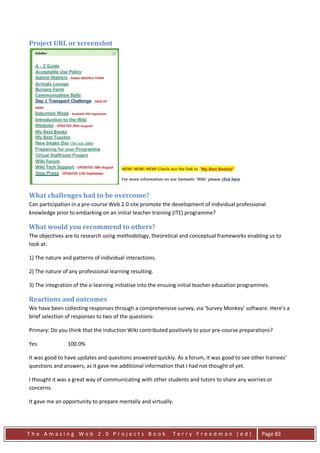 Project URL or screenshot




What challenges had to be overcome?
Can participation in a pre-course Web 2.0 site promote the development of individual professional
knowledge prior to embarking on an initial teacher training (ITE) programme?

What would you recommend to others?
The objectives are to research using methodology, theoretical and conceptual frameworks enabling us to
look at:

1) The nature and patterns of individual interactions.

2) The nature of any professional learning resulting.

3) The integration of the e-learning initiative into the ensuing initial teacher education programmes.

Reactions and outcomes
We have been collecting responses through a comprehensive survey, via ‘Survey Monkey’ software. Here’s a
brief selection of responses to two of the questions:

Primary: Do you think that the Induction Wiki contributed positively to your pre-course preparations?

Yes             100.0%

It was good to have updates and questions answered quickly. As a forum, it was good to see other trainees'
questions and answers, as it gave me additional information that I had not thought of yet.

I thought it was a great way of communicating with other students and tutors to share any worries or
concerns.

It gave me an opportunity to prepare mentally and virtually.




The Amazing Web 2.0 Projects Book                            Terry Freedman (ed)                  Page 83
 