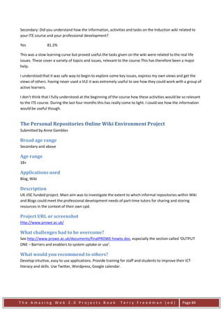 Secondary: Did you understand how the information, activities and tasks on the Induction wiki related to
your ITE course and your professional development?

Yes             81.2%

This was a slow learning curve but proved useful.the tasks given on the wiki were related to the real life
issues. These cover a variety of topcis and issues, relevant to the course.This has therefore been a major
help.

I understood that it was safe way to begin to explore some key issues, express my own views and get the
views of others. having never used a VLE it was extremely useful to see how they could work with a group of
active learners.

I don't think that I fully understood at the beginning of the course how these activities would be so relevant
to the ITE course. During the last four months this has really come to light. I could see how the information
would be useful though.


The Personal Repositories Online Wiki Environment Project
Submitted by Anne Gambles

Broad age range
Secondary and above

Age range
18+

Applications used
Blog, Wiki

Description
UK JISC funded project. Main aim was to investigate the extent to which informal repositories within Wiki
and Blogs could meet the professional development needs of part-time tutors for sharing and storing
resources in the context of their own cpd.

Project URL or screenshot
http://www.prowe.ac.uk/

What challenges had to be overcome?
See http://www.prowe.ac.uk/documents/finalPROWE-howto.doc, especially the section called ‘OUTPUT
ONE – Barriers and enablers to system uptake or use’.

What would you recommend to others?
Develop intuitive, easy to use applications. Provide training for staff and students to improve their ICT
literacy and skills. Use Twitter, Wordpress, Google calendar.




The Amazing Web 2.0 Projects Book                            Terry Freedman (ed)                   Page 84
 