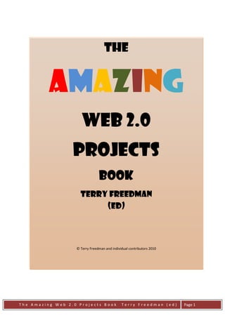The


          Amazing
                      Web 2.0
                  Projects
                                Book
                     Terry Freedman
                          (Ed)



                   © Terry Freedman and individual contributors 2010




The Amazing Web 2.0 Projects Book             Terry Freedman (ed)      Page 1
 