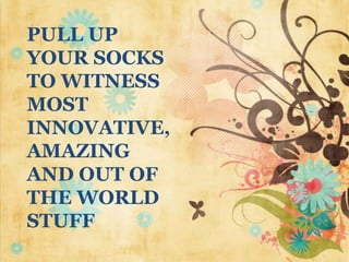 PULL UP
YOUR SOCKS
TO WITNESS
MOST
INNOVATIVE,
AMAZING
AND OUT OF
THE WORLD
STUFF

 