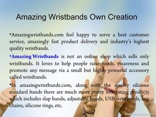 Amazing Wristbands Own Creation

•Amazingwristbands.com feel happy to serve a best customer
service, amazingly fast product delivery and industry’s highest
quality wristbands.
•Amazing Wristbands is not an online shop which sells only
wristbands. It loves to help people raise funds, awareness and
promote any message via a small but highly powerful accessory
called wristbands.
•In amazingwristbands.com, along with the quality silicone
standard bands there are much more pretty interesting products
which includes slap bands, adjustable bands, USB wristbands, key
chains, silicone rings, etc.
 
