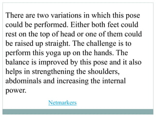 There are two variations in which this pose
could be performed. Either both feet could
rest on the top of head or one of them could
be raised up straight. The challenge is to
perform this yoga up on the hands. The
balance is improved by this pose and it also
helps in strengthening the shoulders,
abdominals and increasing the internal
power.
Netmarkers
 