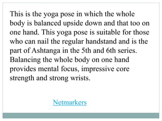 This is the yoga pose in which the whole
body is balanced upside down and that too on
one hand. This yoga pose is suitable for those
who can nail the regular handstand and is the
part of Ashtanga in the 5th and 6th series.
Balancing the whole body on one hand
provides mental focus, impressive core
strength and strong wrists.
Netmarkers
 